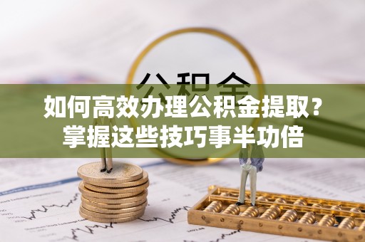 农安如何高效办理公积金提取？掌握这些技巧事半功倍
