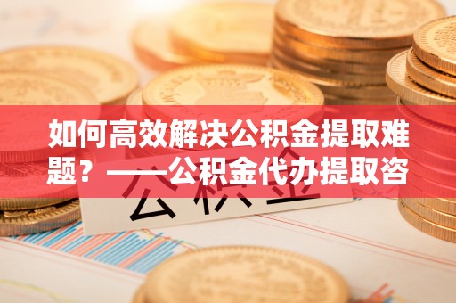 农安如何高效解决公积金提取难题？——公积金代办提取咨询服务指南