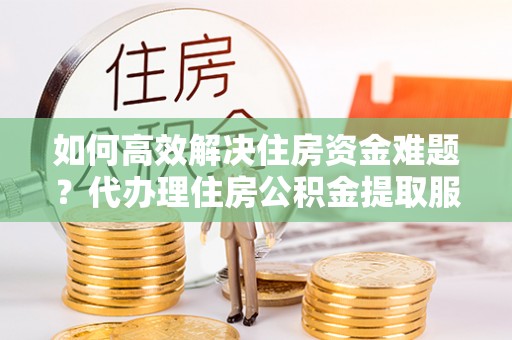 农安如何高效解决住房资金难题？代办理住房公积金提取服务助您轻松应对