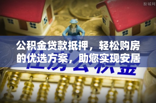 农安公积金贷款抵押，轻松购房的优选方案，助您实现安居梦想