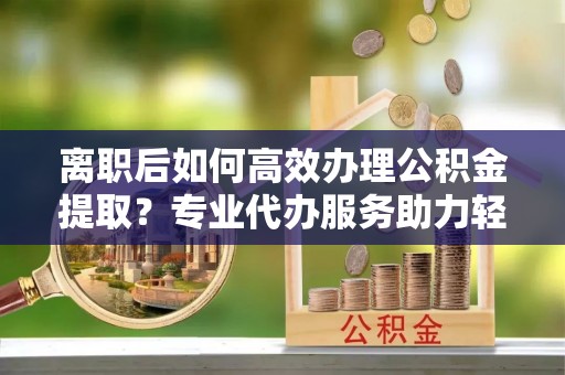 农安离职后如何高效办理公积金提取？专业代办服务助力轻松解决