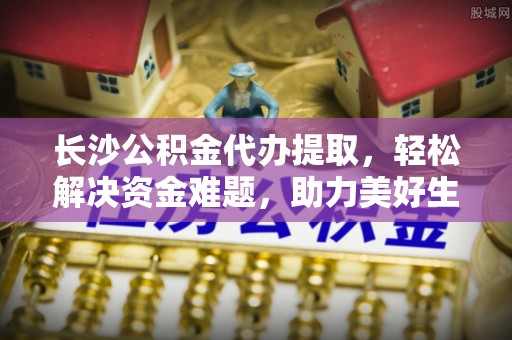 农安长沙公积金代办提取，轻松解决资金难题，助力美好生活