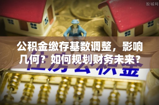 农安公积金缴存基数调整，影响几何？如何规划财务未来？