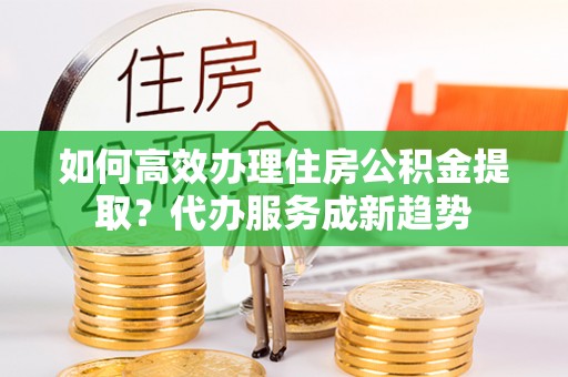 农安如何高效办理住房公积金提取？代办服务成新趋势