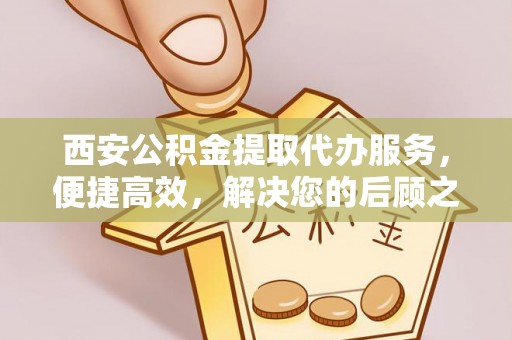 农安西安公积金提取代办服务，便捷高效，解决您的后顾之忧