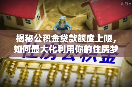 农安揭秘公积金贷款额度上限，如何最大化利用你的住房梦想资金？