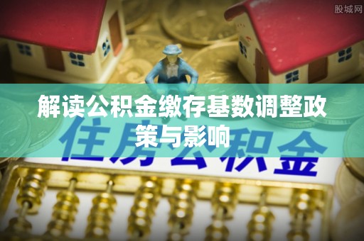 农安解读公积金缴存基数调整政策与影响