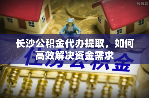 农安长沙公积金代办提取，如何高效解决资金需求