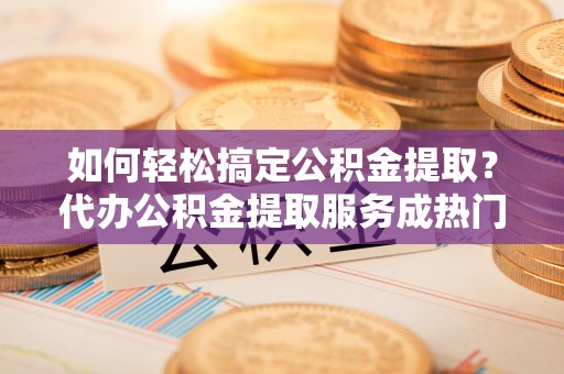 农安如何轻松搞定公积金提取？代办公积金提取服务成热门选择