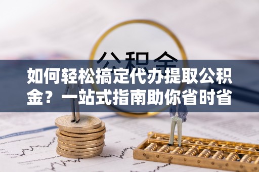 农安如何轻松搞定代办提取公积金？一站式指南助你省时省心