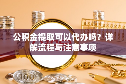 农安公积金提取可以代办吗？详解流程与注意事项