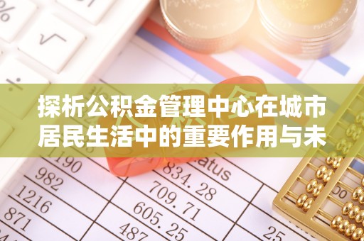 农安探析公积金管理中心在城市居民生活中的重要作用与未来发展趋势