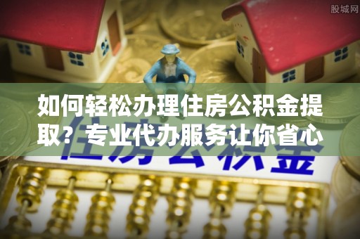 农安如何轻松办理住房公积金提取？专业代办服务让你省心无忧