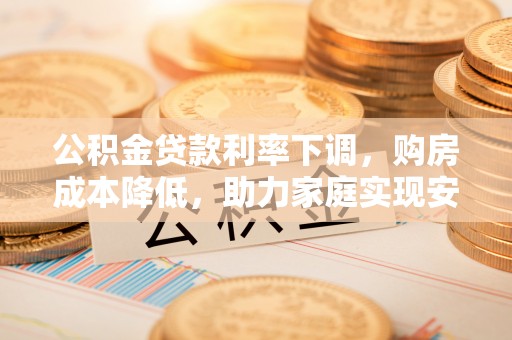 农安公积金贷款利率下调，购房成本降低，助力家庭实现安居梦