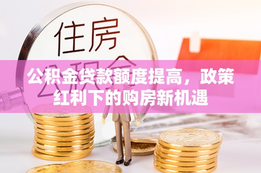 农安公积金贷款额度提高，政策红利下的购房新机遇