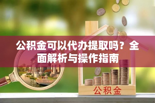 农安公积金可以代办提取吗？全面解析与操作指南