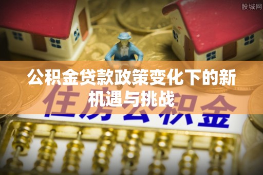 农安公积金贷款政策变化下的新机遇与挑战