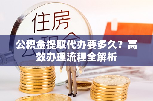 农安公积金提取代办要多久？高效办理流程全解析