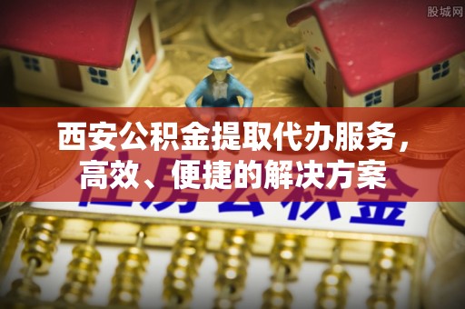 农安西安公积金提取代办服务，高效、便捷的解决方案