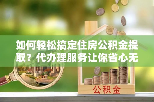 农安如何轻松搞定住房公积金提取？代办理服务让你省心无忧