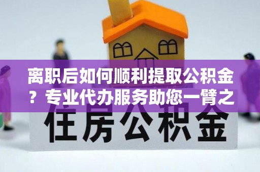 农安离职后如何顺利提取公积金？专业代办服务助您一臂之力