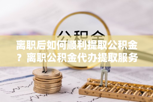 农安离职后如何顺利提取公积金？离职公积金代办提取服务助力无忧办理