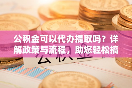 农安公积金可以代办提取吗？详解政策与流程，助您轻松搞定！
