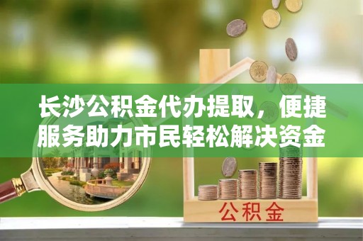 农安长沙公积金代办提取，便捷服务助力市民轻松解决资金需求