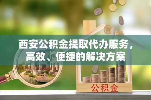 农安西安公积金提取代办服务，高效、便捷的解决方案