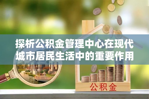 农安探析公积金管理中心在现代城市居民生活中的重要作用
