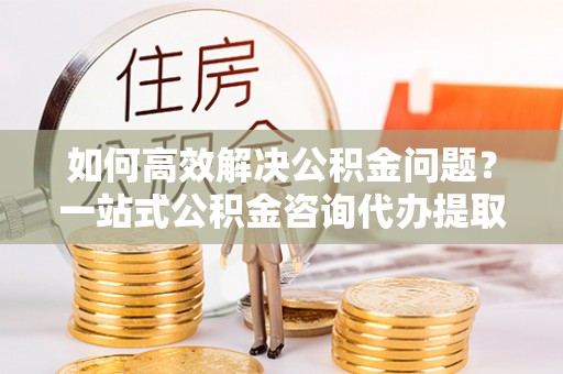 农安如何高效解决公积金问题？一站式公积金咨询代办提取服务全解析