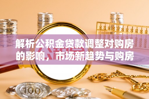 农安解析公积金贷款调整对购房的影响，市场新趋势与购房者策略