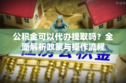 农安公积金可以代办提取吗？全面解析政策与操作流程