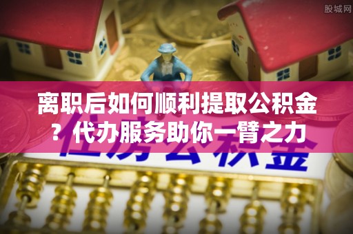 农安离职后如何顺利提取公积金？代办服务助你一臂之力