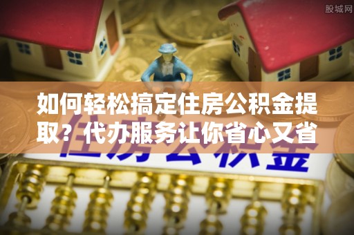 农安如何轻松搞定住房公积金提取？代办服务让你省心又省力