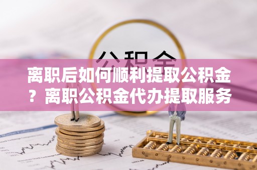 农安离职后如何顺利提取公积金？离职公积金代办提取服务来帮忙
