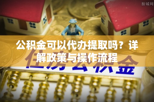农安公积金可以代办提取吗？详解政策与操作流程