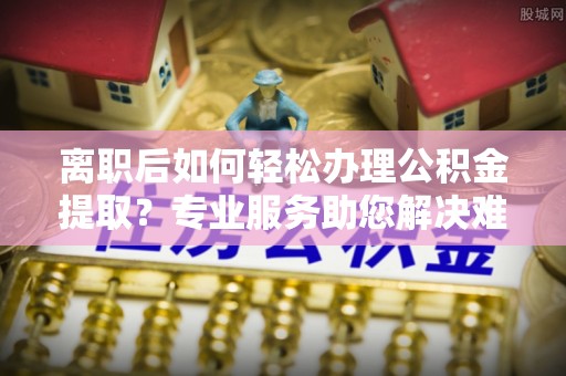 农安离职后如何轻松办理公积金提取？专业服务助您解决难题