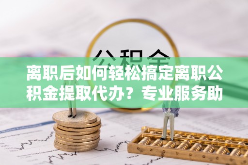 农安离职后如何轻松搞定离职公积金提取代办？专业服务助你一臂之力