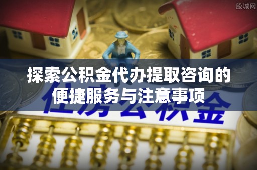农安探索公积金代办提取咨询的便捷服务与注意事项