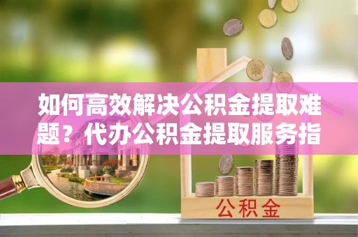 农安如何高效解决公积金提取难题？代办公积金提取服务指南