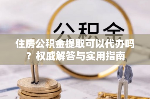 农安住房公积金提取可以代办吗？权威解答与实用指南