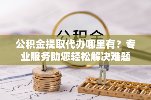 农安公积金提取代办哪里有？专业服务助您轻松解决难题